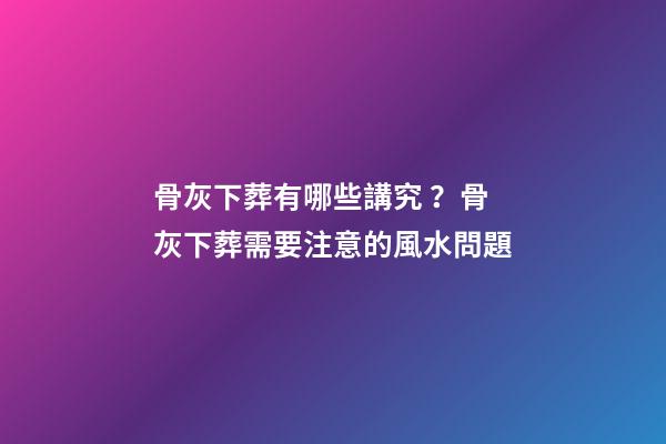 骨灰下葬有哪些講究？骨灰下葬需要注意的風水問題